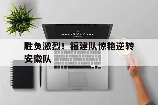 关于胜负激烈！福建队惊艳逆转安徽队的信息