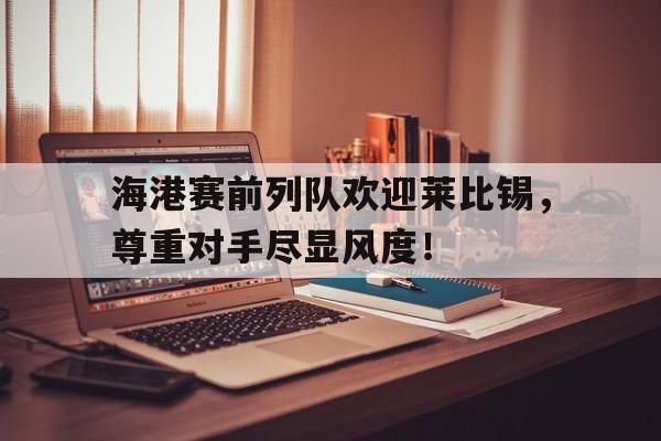 海港赛前列队欢迎莱比锡,尊重对手尽显风度! 海港赛前列队欢迎莱比锡,尊重对手尽显风度!